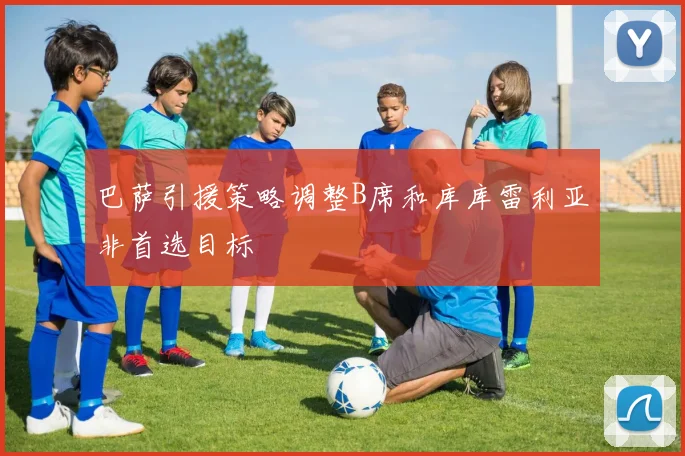 巴萨引援策略调整B席和库库雷利亚非首选目标