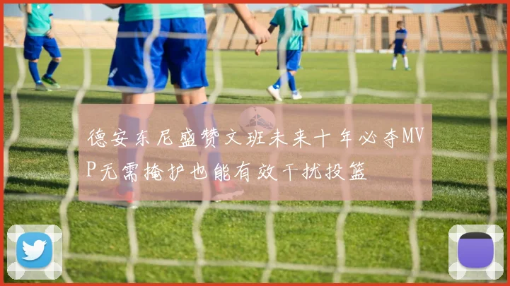 德安东尼盛赞文班未来十年必夺MVP无需掩护也能有效干扰投篮