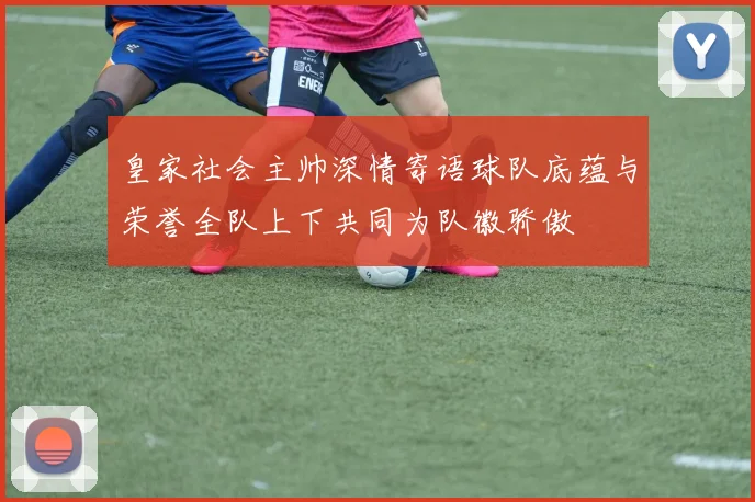 皇家社会主帅深情寄语球队底蕴与荣誉全队上下共同为队徽骄傲