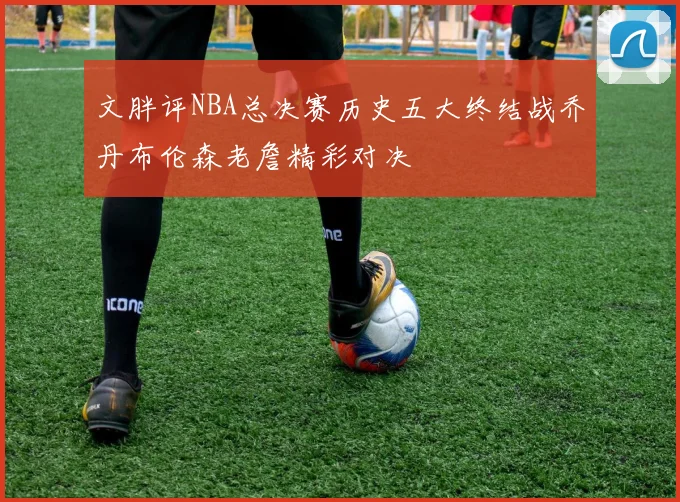 文胖评NBA总决赛历史五大终结战乔丹布伦森老詹精彩对决
