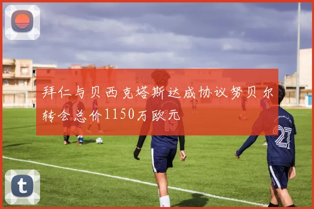 拜仁与贝西克塔斯达成协议努贝尔转会总价1150万欧元