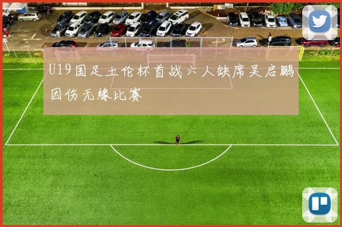 U19国足土伦杯首战六人缺席吴启鹏因伤无缘比赛