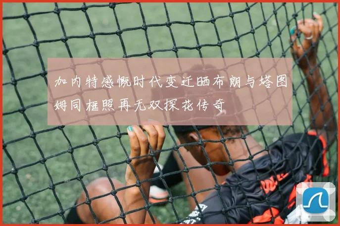加内特感慨时代变迁晒布朗与塔图姆同框照再无双探花传奇