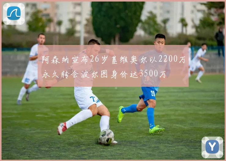 阿森纳宣布26岁基维奥尔以2200万永久转会波尔图身价达3500万