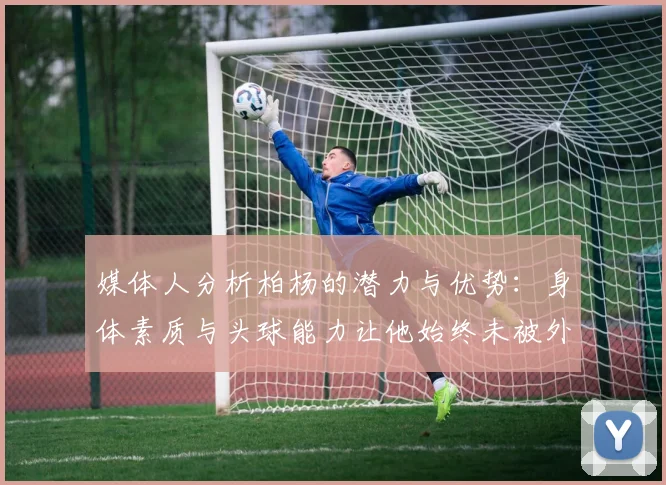 媒体人分析柏杨的潜力与优势：身体素质与头球能力让他始终未被外教放弃