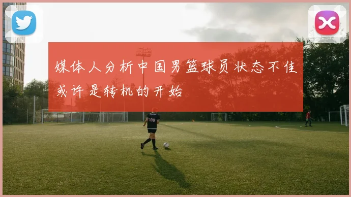 媒体人分析中国男篮球员状态不佳或许是转机的开始