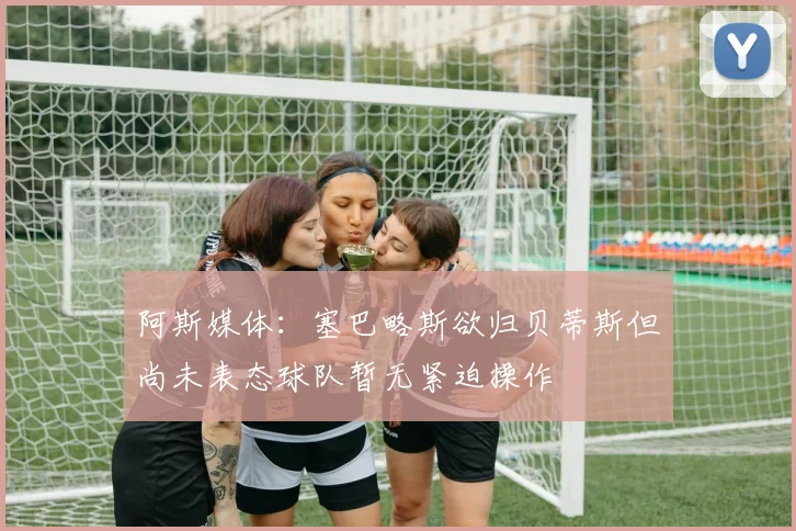 阿斯媒体：塞巴略斯欲归贝蒂斯但尚未表态球队暂无紧迫操作