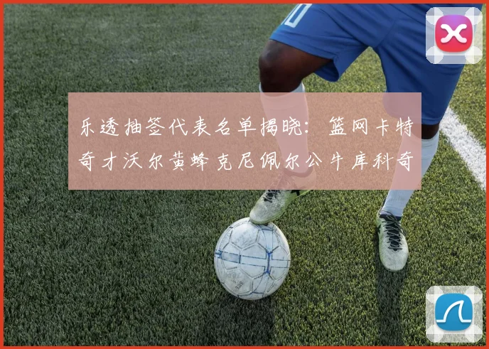 乐透抽签代表名单揭晓：篮网卡特奇才沃尔黄蜂克尼佩尔公牛库科奇齐聚一堂