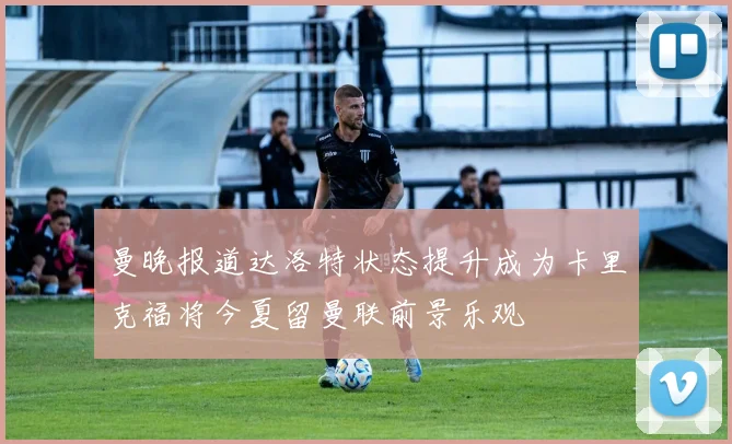 曼晚报道达洛特状态提升成为卡里克福将今夏留曼联前景乐观