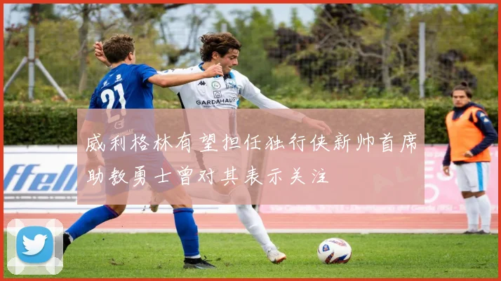 威利格林有望担任独行侠新帅首席助教勇士曾对其表示关注
